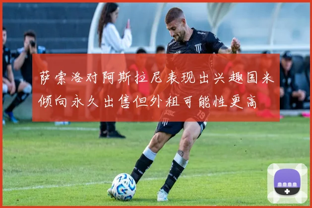 萨索洛对阿斯拉尼表现出兴趣国米倾向永久出售但外租可能性更高