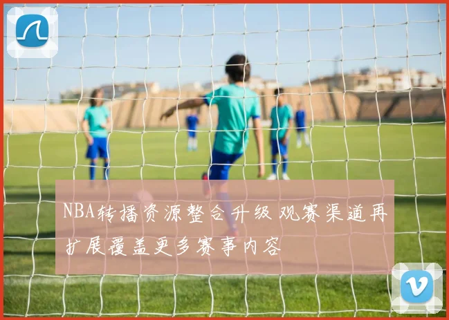 NBA转播资源整合升级 观赛渠道再扩展覆盖更多赛事内容