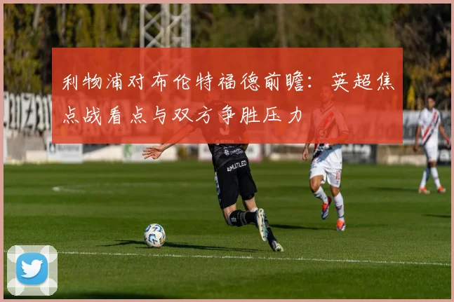 利物浦对布伦特福德前瞻：英超焦点战看点与双方争胜压力