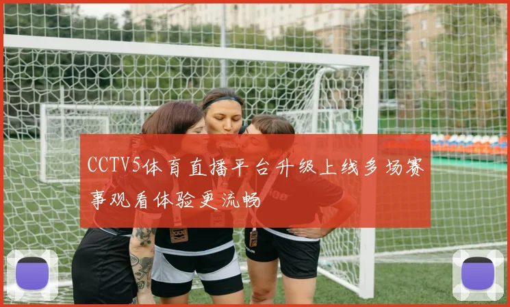 CCTV5体育直播平台升级上线多场赛事观看体验更流畅