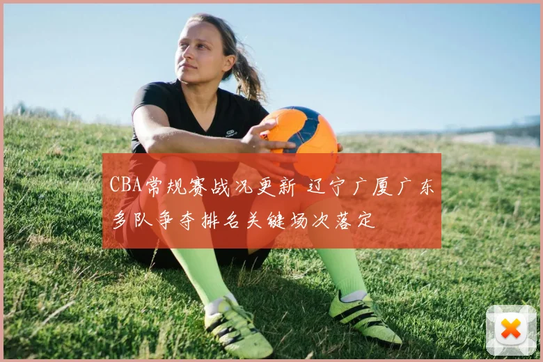 CBA常规赛战况更新 辽宁广厦广东多队争夺排名关键场次落定