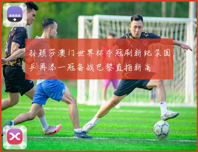 孙颖莎澳门世界杯夺冠刷新纪录国乒再添一冠备战巴黎直指新高