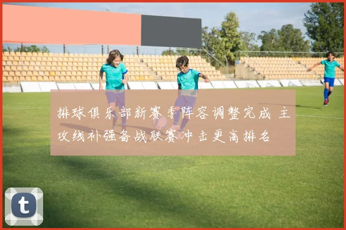 排球俱乐部新赛季阵容调整完成 主攻线补强备战联赛冲击更高排名