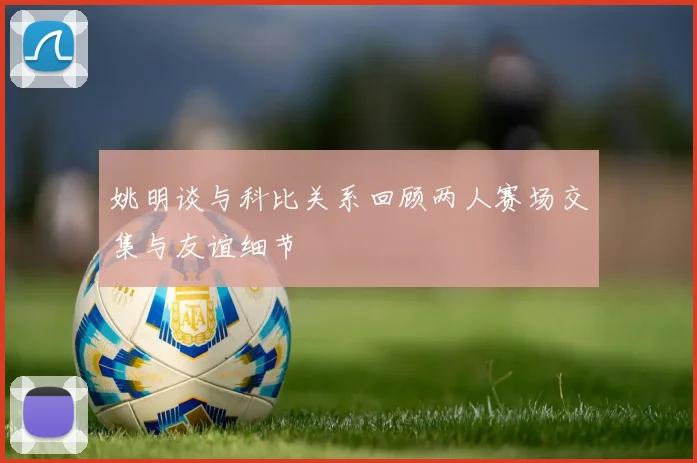 姚明谈与科比关系回顾两人赛场交集与友谊细节
