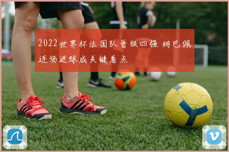 2022世界杯法国队晋级四强 姆巴佩连场进球成关键看点