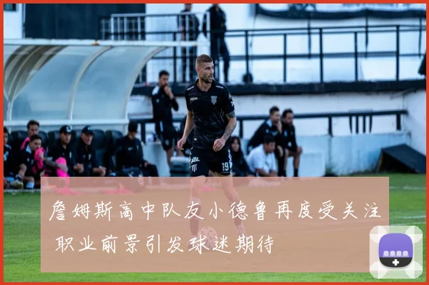 詹姆斯高中队友小德鲁再度受关注 职业前景引发球迷期待