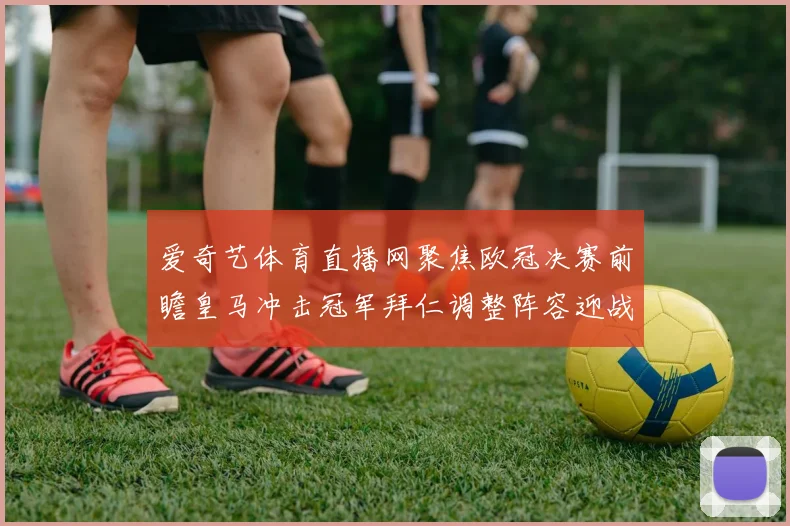 爱奇艺体育直播网聚焦欧冠决赛前瞻皇马冲击冠军拜仁调整阵容迎战