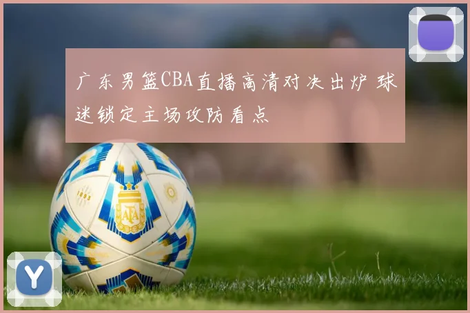 广东男篮CBA直播高清对决出炉 球迷锁定主场攻防看点