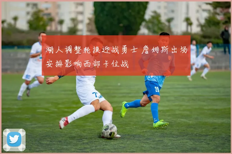 湖人调整轮换迎战勇士 詹姆斯出场安排影响西部卡位战