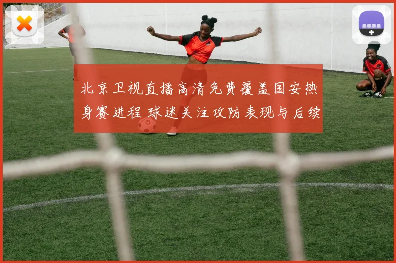 北京卫视直播高清免费覆盖国安热身赛进程 球迷关注攻防表现与后续赛程