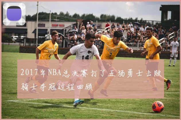 2017年NBA总决赛打了五场勇士击败骑士夺冠过程回顾