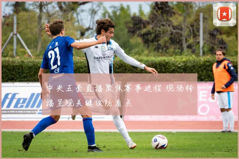 中央五套直播聚焦赛事进程 现场转播呈现关键攻防看点