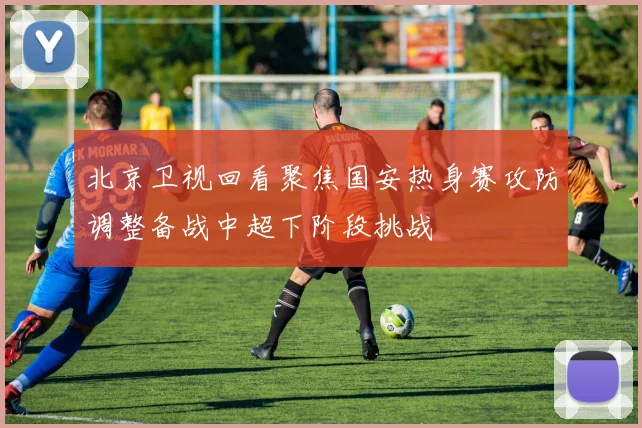 北京卫视回看聚焦国安热身赛攻防调整备战中超下阶段挑战