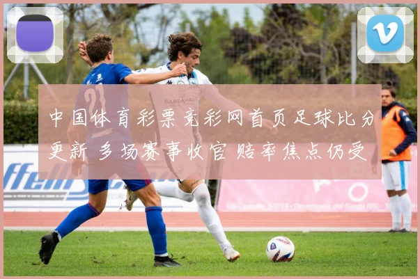 中国体育彩票竞彩网首页足球比分更新 多场赛事收官 赔率焦点仍受关注