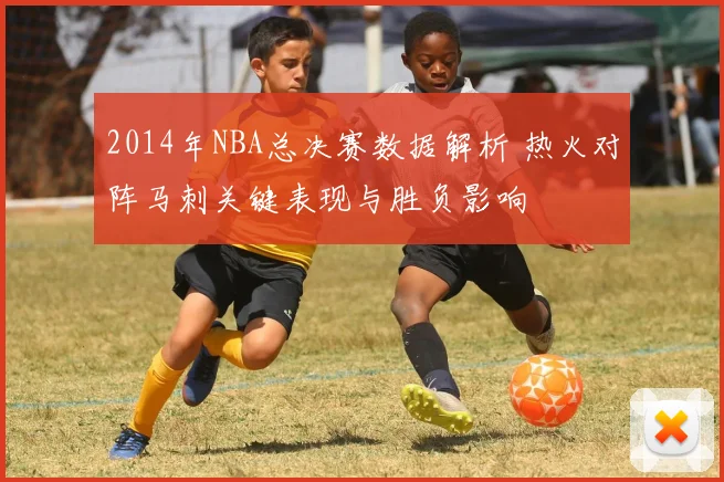 2014年NBA总决赛数据解析 热火对阵马刺关键表现与胜负影响