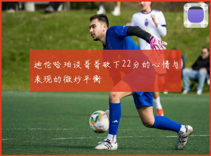 迪伦哈珀谈哥哥砍下22分的心情与表现的微妙平衡