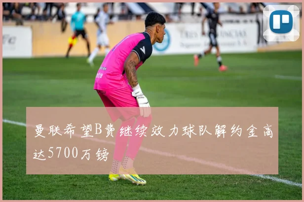 曼联希望B费继续效力球队解约金高达5700万镑