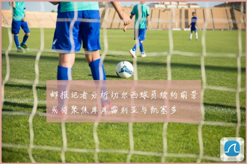 邮报记者分析切尔西球员续约前景或将聚焦库库雷利亚与凯塞多