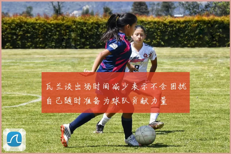 瓦兰谈出场时间减少表示不会困扰自己随时准备为球队贡献力量