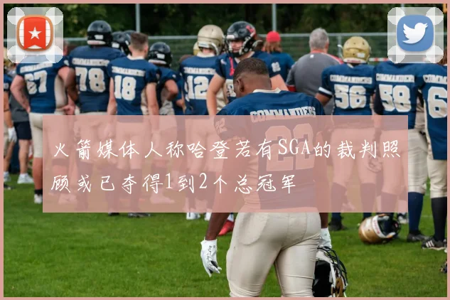 火箭媒体人称哈登若有SGA的裁判照顾或已夺得1到2个总冠军