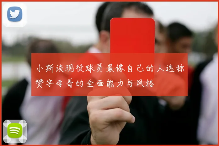 小斯谈现役球员最像自己的人选称赞字母哥的全面能力与风格