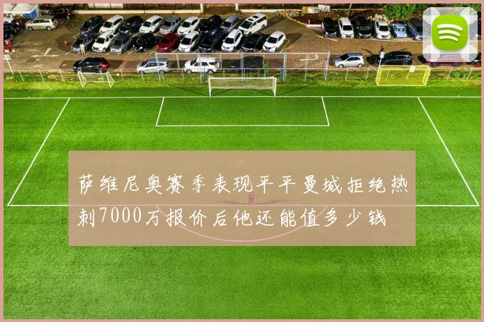 萨维尼奥赛季表现平平曼城拒绝热刺7000万报价后他还能值多少钱