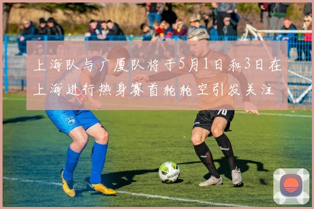 上海队与广厦队将于5月1日和3日在上海进行热身赛首轮轮空引发关注