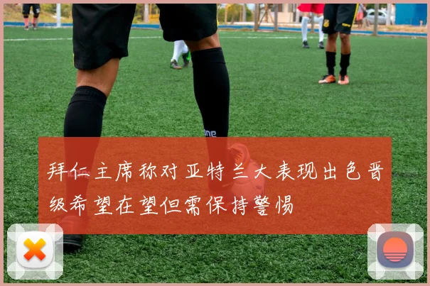 拜仁主席称对亚特兰大表现出色晋级希望在望但需保持警惕