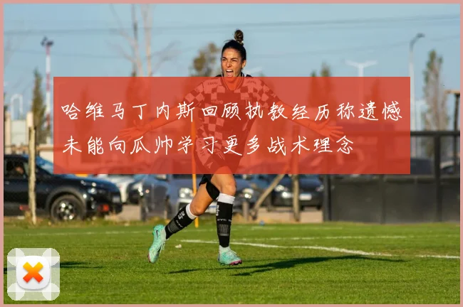 哈维马丁内斯回顾执教经历称遗憾未能向瓜帅学习更多战术理念
