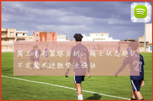 周三竞彩篮球分析：骑士状态起伏不定魔术连胜势头强劲