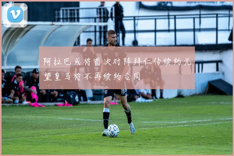 阿拉巴或将首次对阵拜仁传续约无望皇马将不再续约合同