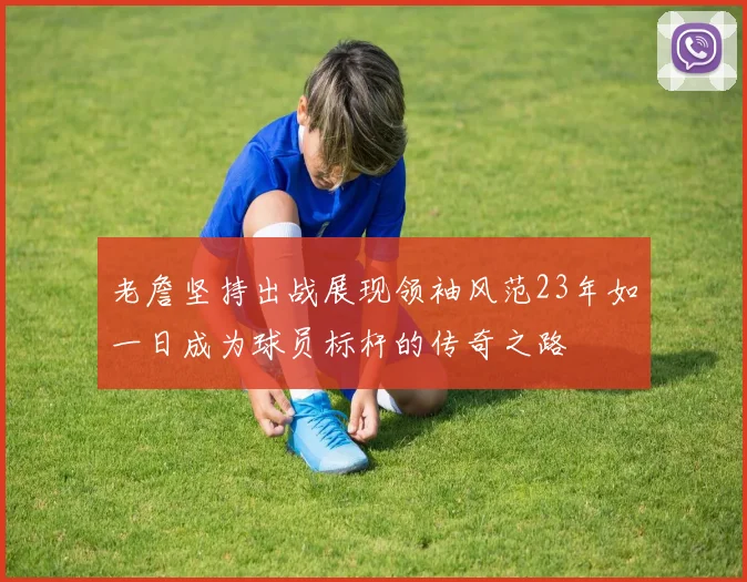 老詹坚持出战展现领袖风范23年如一日成为球员标杆的传奇之路