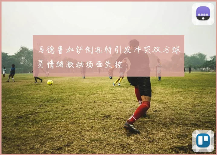 马德鲁加铲倒孔特引发冲突双方球员情绪激动场面失控