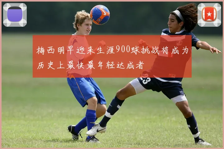 梅西明早迎来生涯900球挑战将成为历史上最快最年轻达成者