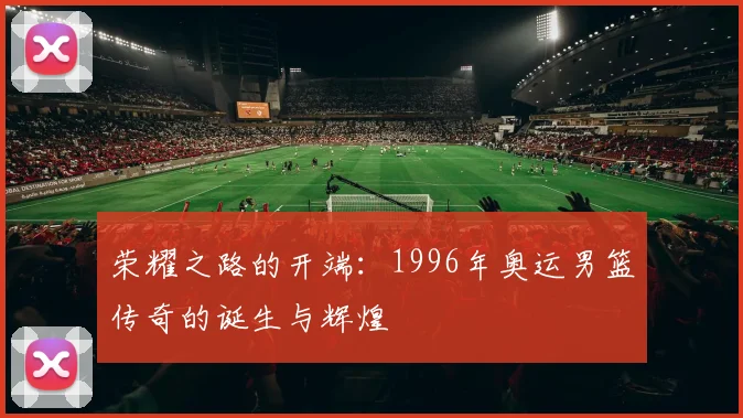 荣耀之路的开端：1996年奥运男篮传奇的诞生与辉煌