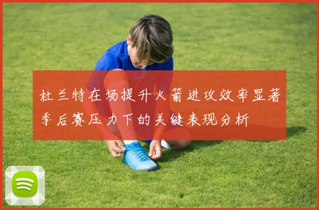 杜兰特在场提升火箭进攻效率显著季后赛压力下的关键表现分析