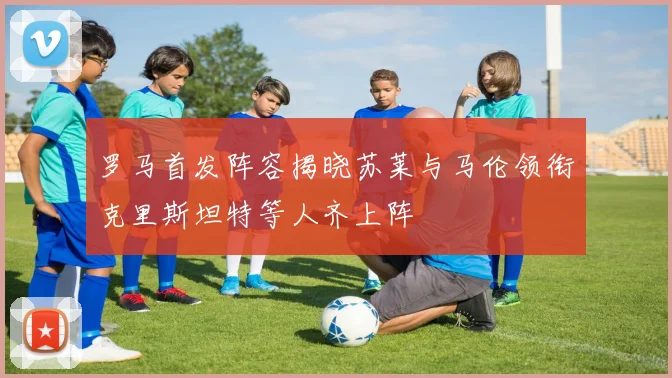 罗马首发阵容揭晓苏莱与马伦领衔克里斯坦特等人齐上阵