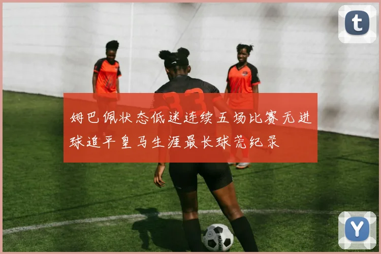 姆巴佩状态低迷连续五场比赛无进球追平皇马生涯最长球荒纪录