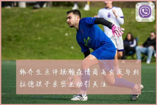 韩乔生点评杨瀚森情商高女友与利拉德孩子亲密互动引关注
