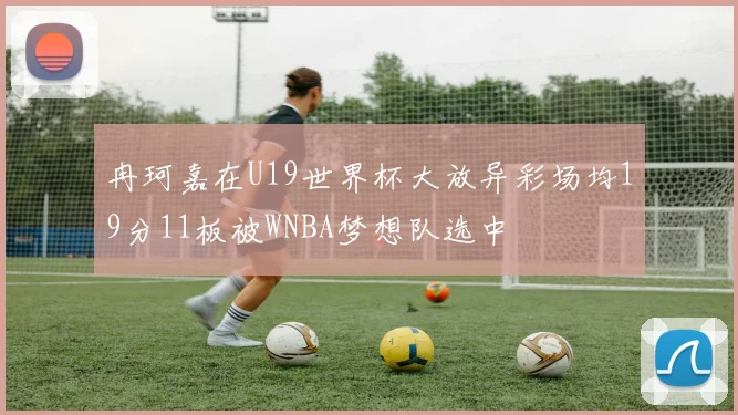 冉珂嘉在U19世界杯大放异彩场均19分11板被WNBA梦想队选中