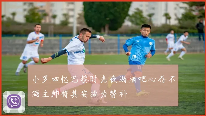 小罗回忆巴黎时光夜游酒吧心存不满主帅将其安排为替补
