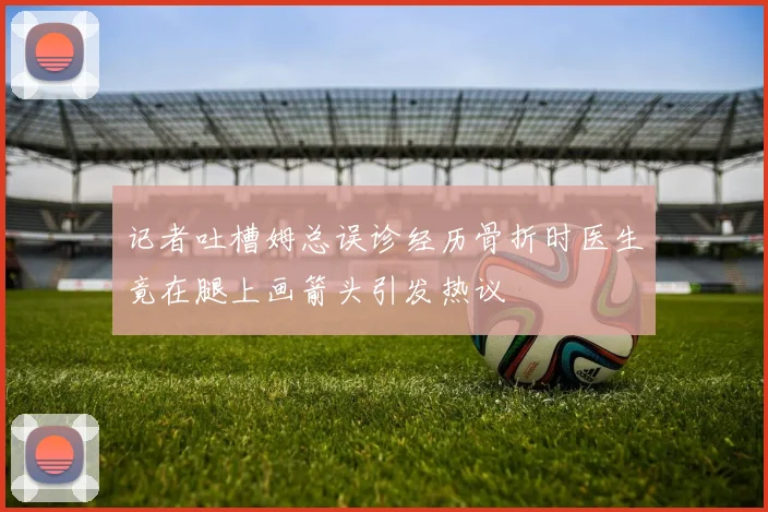 记者吐槽姆总误诊经历骨折时医生竟在腿上画箭头引发热议