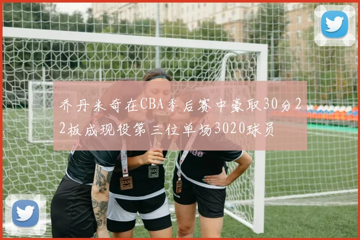 乔丹米奇在CBA季后赛中豪取30分22板成现役第三位单场3020球员