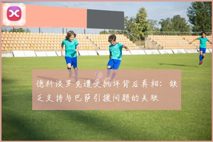 德科谈罗克遭受批评背后真相：缺乏支持与巴萨引援问题的关联