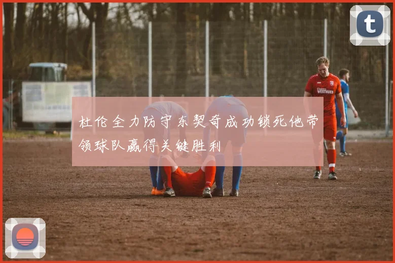 杜伦全力防守东契奇成功锁死他带领球队赢得关键胜利