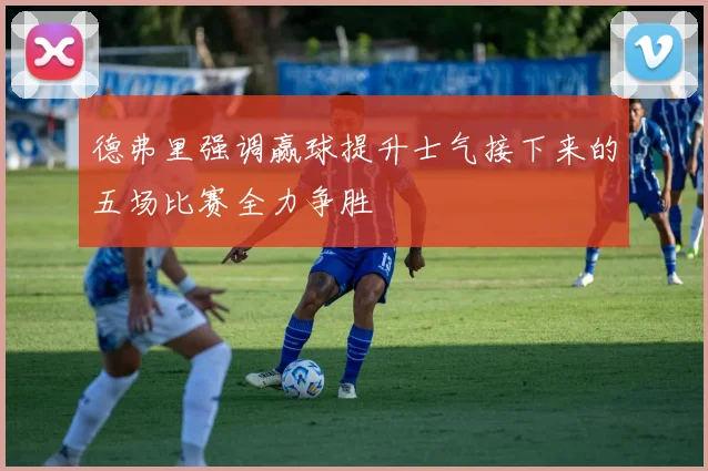 德弗里强调赢球提升士气接下来的五场比赛全力争胜