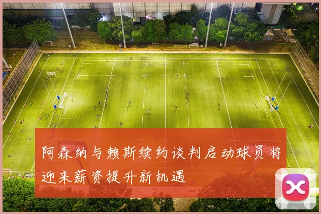 阿森纳与赖斯续约谈判启动球员将迎来薪资提升新机遇